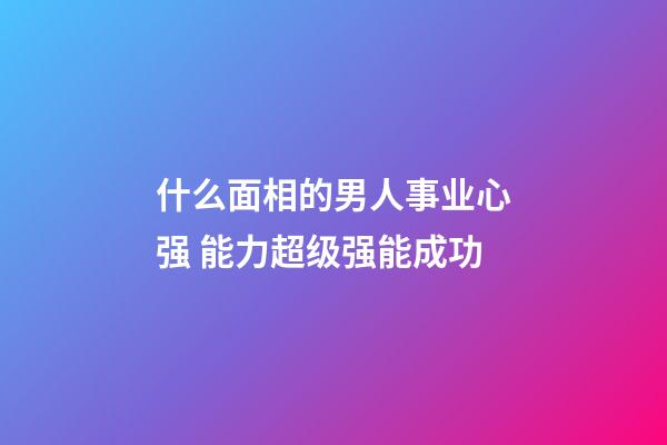 什么面相的男人事业心强 能力超级强能成功